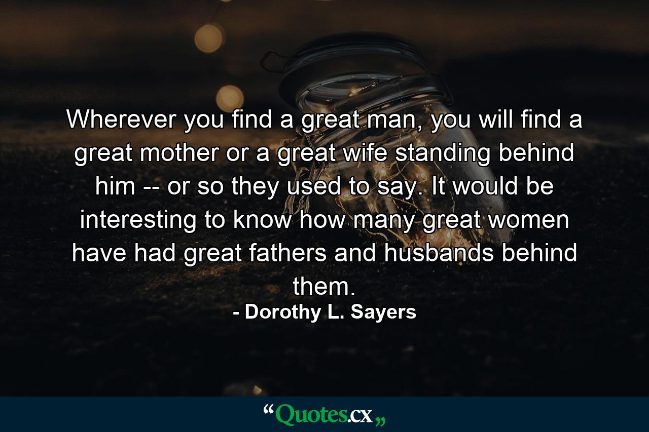 Wherever you find a great man, you will find a great mother or a great wife standing behind him -- or so they used to say. It would be interesting to know how many great women have had great fathers and husbands behind them. - Quote by Dorothy L. Sayers