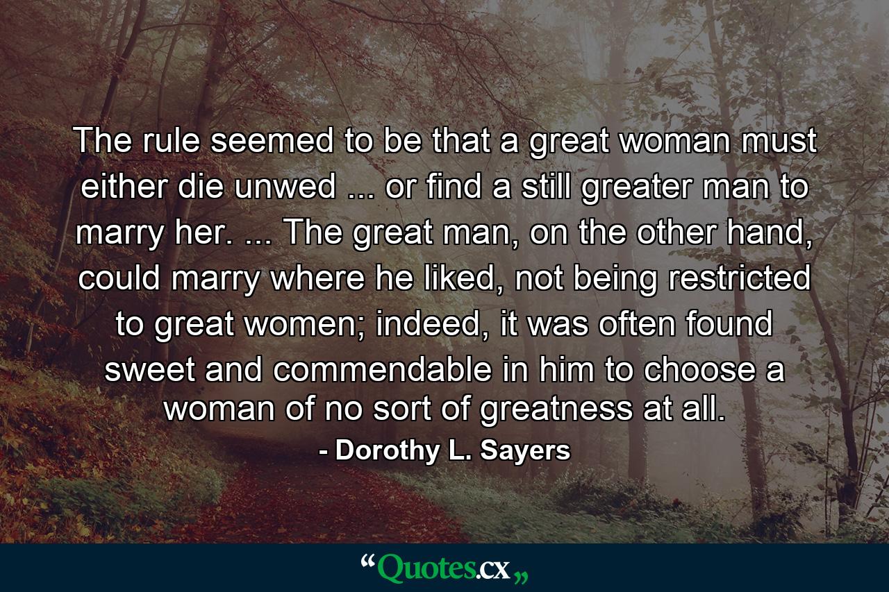 The rule seemed to be that a great woman must either die unwed ... or find a still greater man to marry her. ... The great man, on the other hand, could marry where he liked, not being restricted to great women; indeed, it was often found sweet and commendable in him to choose a woman of no sort of greatness at all. - Quote by Dorothy L. Sayers