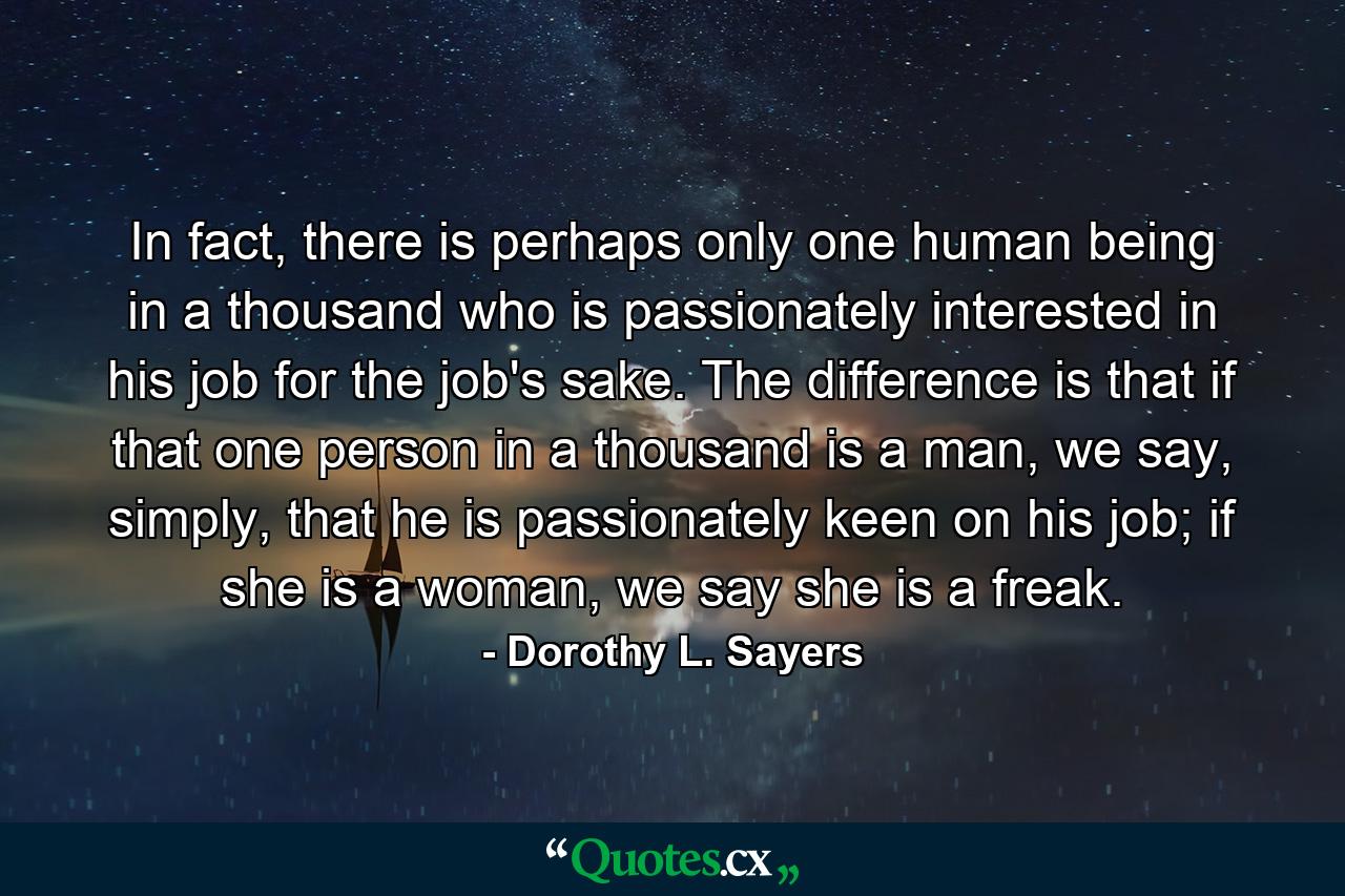 In fact, there is perhaps only one human being in a thousand who is passionately interested in his job for the job's sake. The difference is that if that one person in a thousand is a man, we say, simply, that he is passionately keen on his job; if she is a woman, we say she is a freak. - Quote by Dorothy L. Sayers