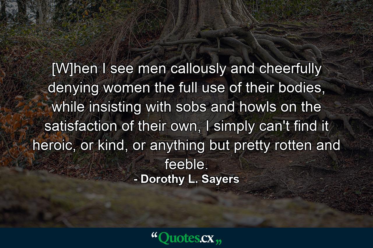 [W]hen I see men callously and cheerfully denying women the full use of their bodies, while insisting with sobs and howls on the satisfaction of their own, I simply can't find it heroic, or kind, or anything but pretty rotten and feeble. - Quote by Dorothy L. Sayers