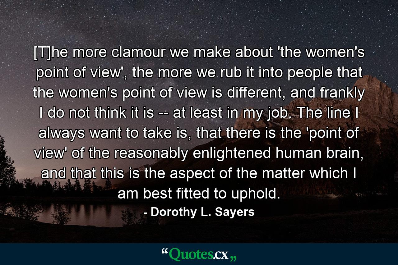 [T]he more clamour we make about 'the women's point of view', the more we rub it into people that the women's point of view is different, and frankly I do not think it is -- at least in my job. The line I always want to take is, that there is the 'point of view' of the reasonably enlightened human brain, and that this is the aspect of the matter which I am best fitted to uphold. - Quote by Dorothy L. Sayers