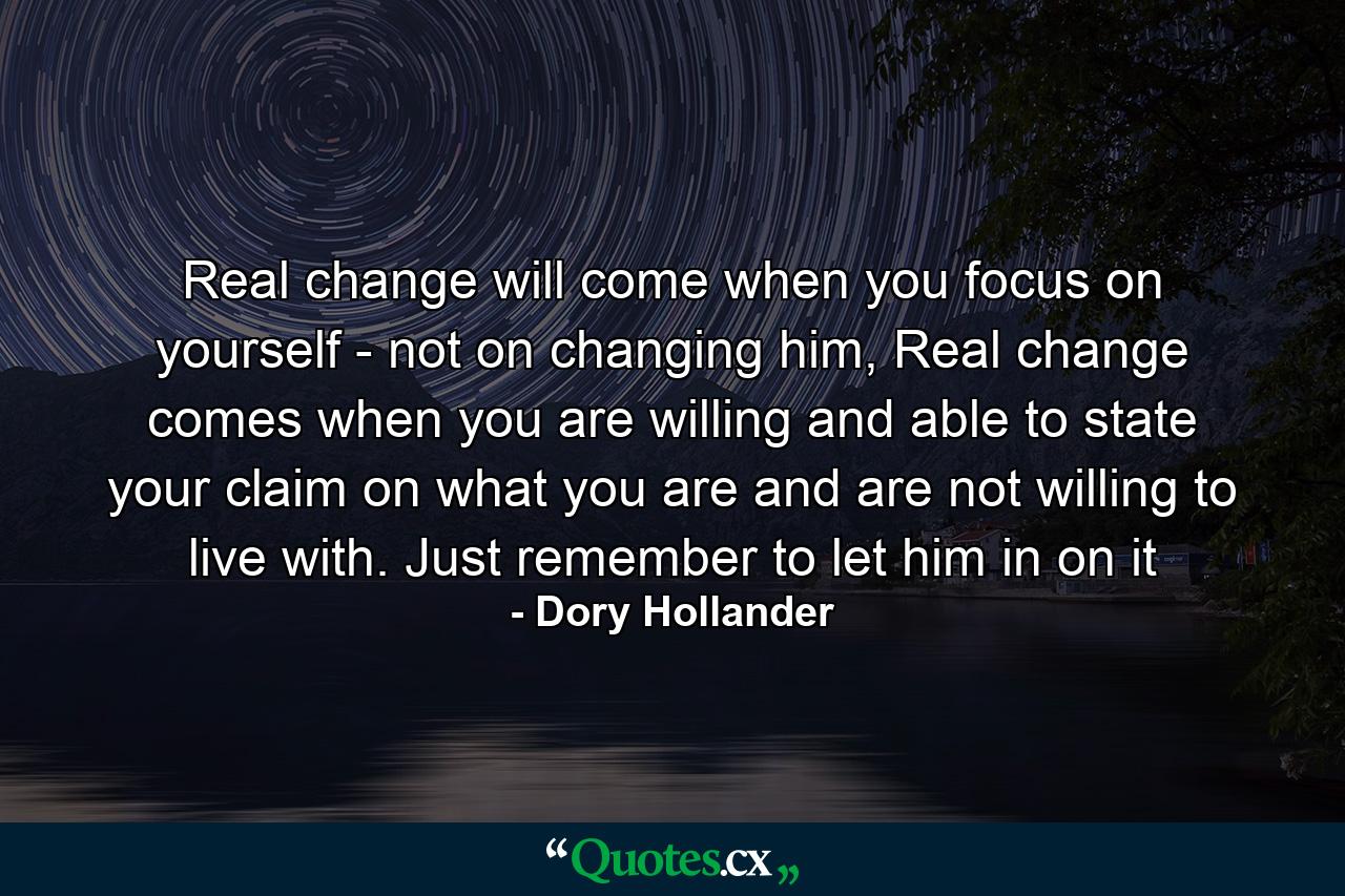 Real change will come when you focus on yourself - not on changing him, Real change comes when you are willing and able to state your claim on what you are and are not willing to live with. Just remember to let him in on it - Quote by Dory Hollander