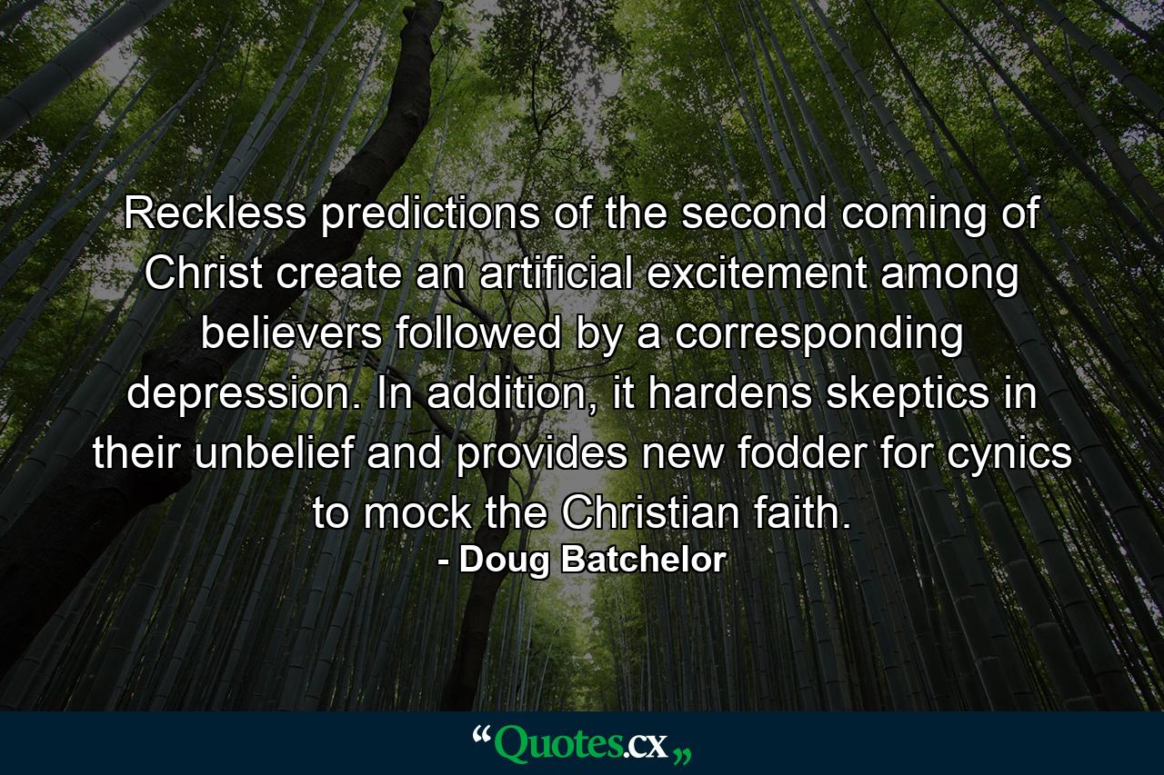 Reckless predictions of the second coming of Christ create an artificial excitement among believers followed by a corresponding depression. In addition, it hardens skeptics in their unbelief and provides new fodder for cynics to mock the Christian faith. - Quote by Doug Batchelor