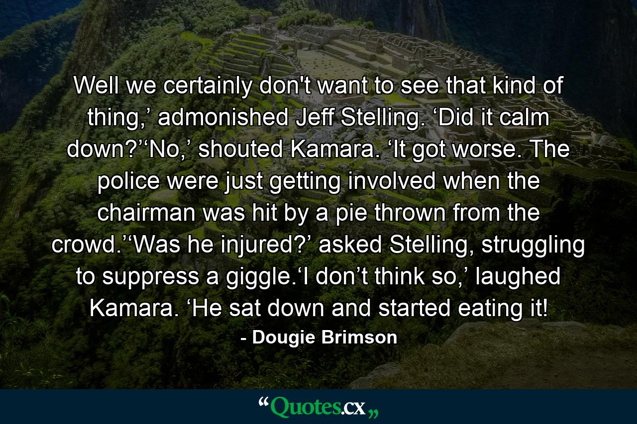 Well we certainly don't want to see that kind of thing,’ admonished Jeff Stelling. ‘Did it calm down?’‘No,’ shouted Kamara. ‘It got worse. The police were just getting involved when the chairman was hit by a pie thrown from the crowd.’‘Was he injured?’ asked Stelling, struggling to suppress a giggle.‘I don’t think so,’ laughed Kamara. ‘He sat down and started eating it! - Quote by Dougie Brimson