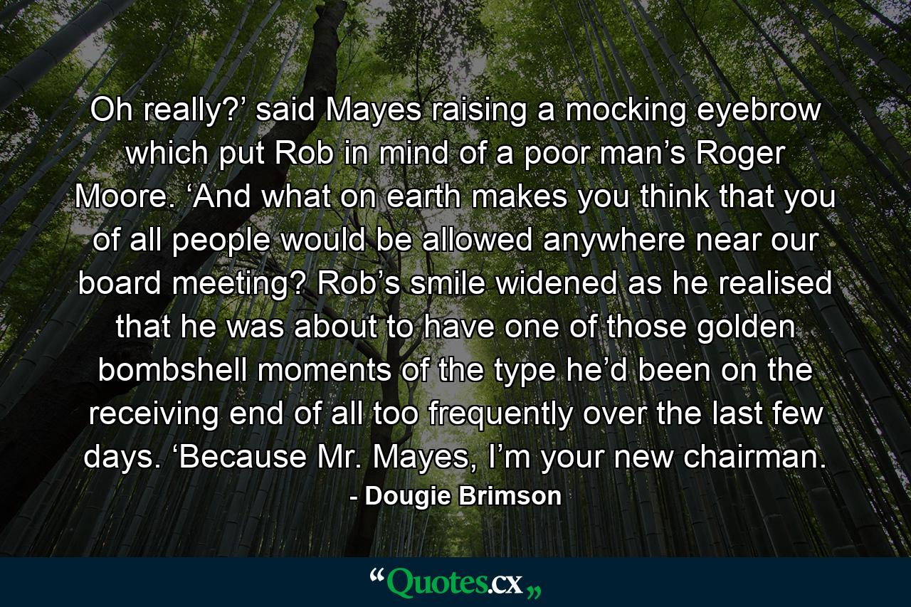 Oh really?’ said Mayes raising a mocking eyebrow which put Rob in mind of a poor man’s Roger Moore. ‘And what on earth makes you think that you of all people would be allowed anywhere near our board meeting? Rob’s smile widened as he realised that he was about to have one of those golden bombshell moments of the type he’d been on the receiving end of all too frequently over the last few days. ‘Because Mr. Mayes, I’m your new chairman. - Quote by Dougie Brimson