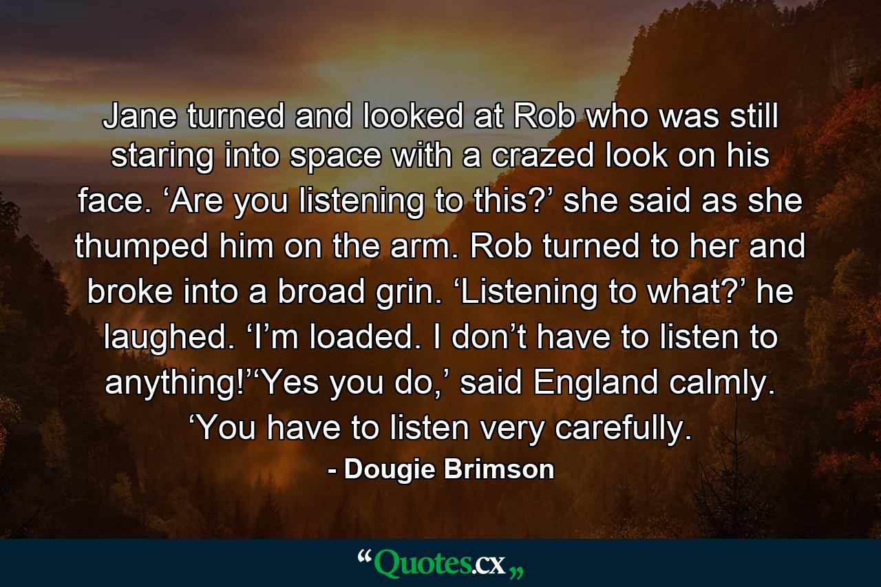 Jane turned and looked at Rob who was still staring into space with a crazed look on his face. ‘Are you listening to this?’ she said as she thumped him on the arm. Rob turned to her and broke into a broad grin. ‘Listening to what?’ he laughed. ‘I’m loaded. I don’t have to listen to anything!’‘Yes you do,’ said England calmly. ‘You have to listen very carefully. - Quote by Dougie Brimson