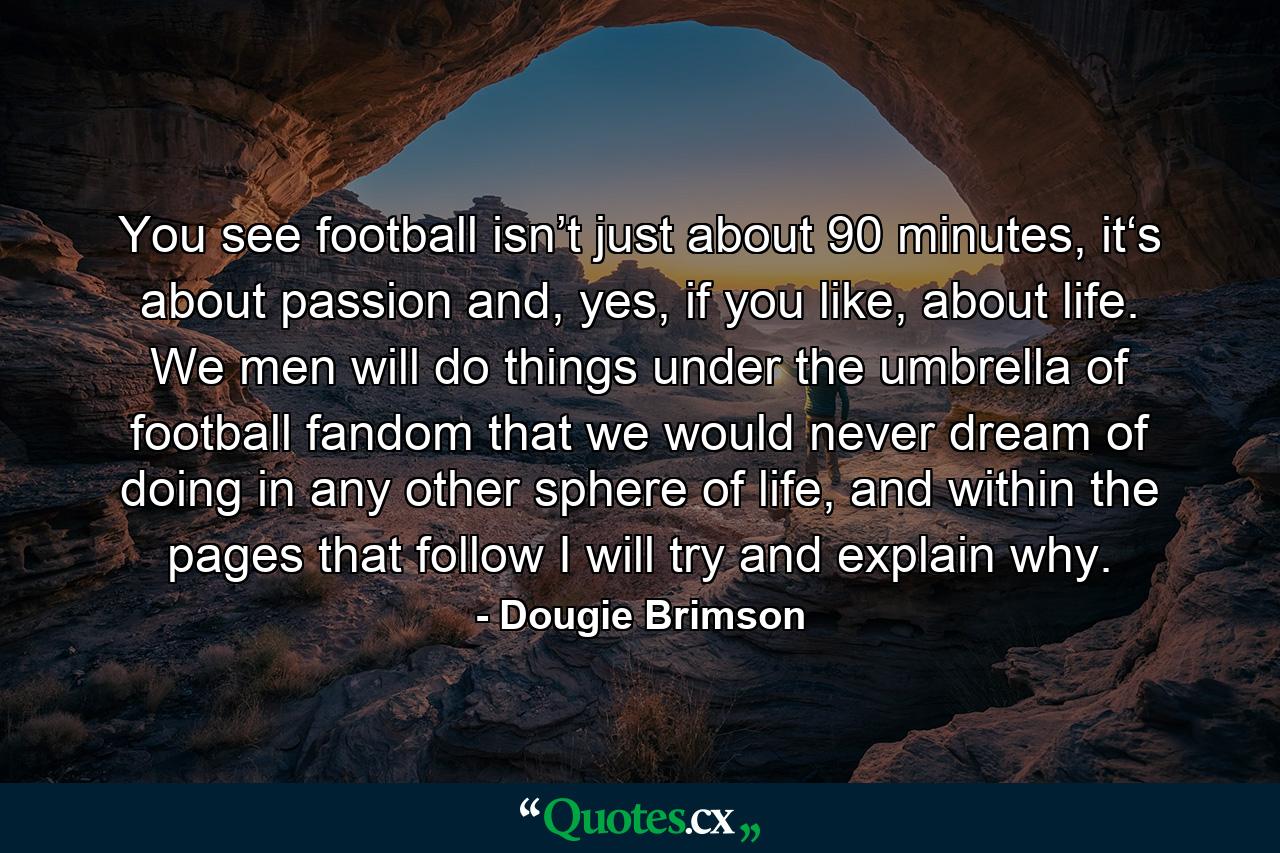 You see football isn’t just about 90 minutes, it‘s about passion and, yes, if you like, about life. We men will do things under the umbrella of football fandom that we would never dream of doing in any other sphere of life, and within the pages that follow I will try and explain why. - Quote by Dougie Brimson