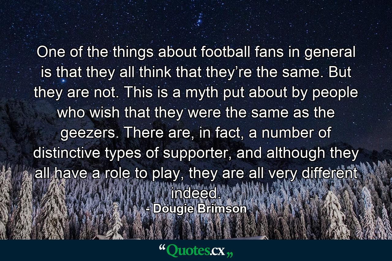 One of the things about football fans in general is that they all think that they’re the same. But they are not. This is a myth put about by people who wish that they were the same as the geezers. There are, in fact, a number of distinctive types of supporter, and although they all have a role to play, they are all very different indeed. - Quote by Dougie Brimson