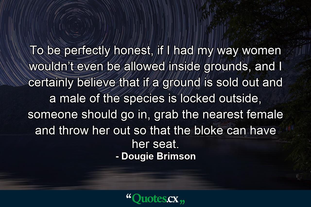 To be perfectly honest, if I had my way women wouldn’t even be allowed inside grounds, and I certainly believe that if a ground is sold out and a male of the species is locked outside, someone should go in, grab the nearest female and throw her out so that the bloke can have her seat. - Quote by Dougie Brimson