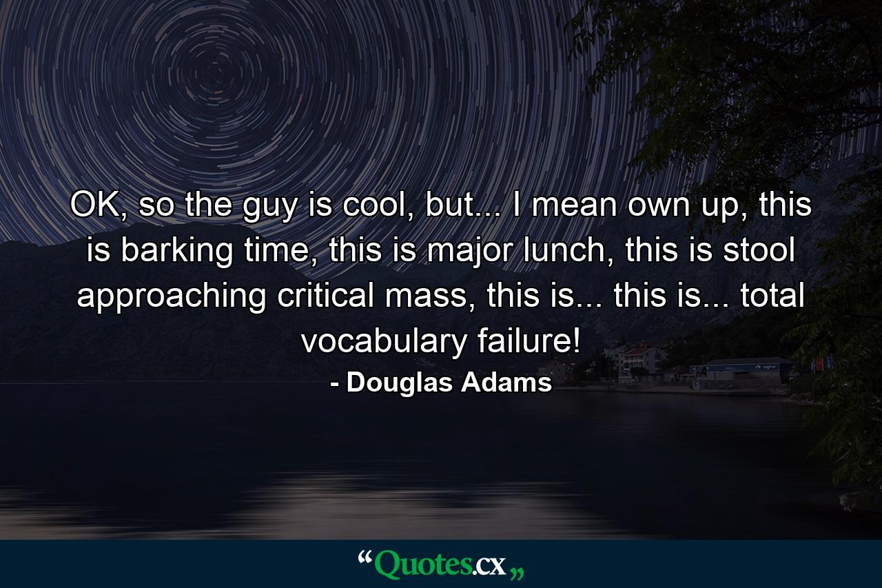 OK, so the guy is cool, but... I mean own up, this is barking time, this is major lunch, this is stool approaching critical mass, this is... this is... total vocabulary failure! - Quote by Douglas Adams