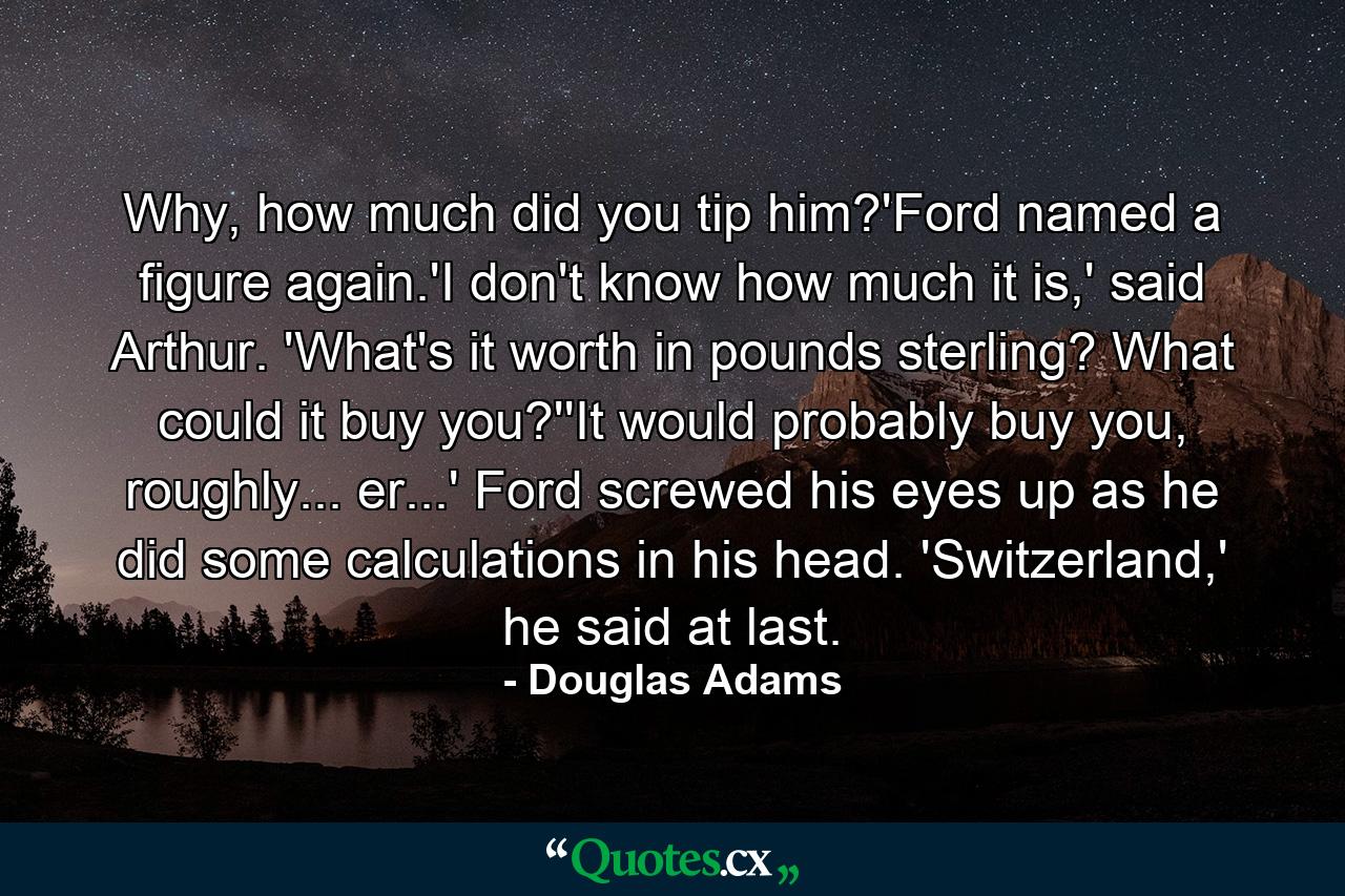 Why, how much did you tip him?'Ford named a figure again.'I don't know how much it is,' said Arthur. 'What's it worth in pounds sterling? What could it buy you?''It would probably buy you, roughly... er...' Ford screwed his eyes up as he did some calculations in his head. 'Switzerland,' he said at last. - Quote by Douglas Adams