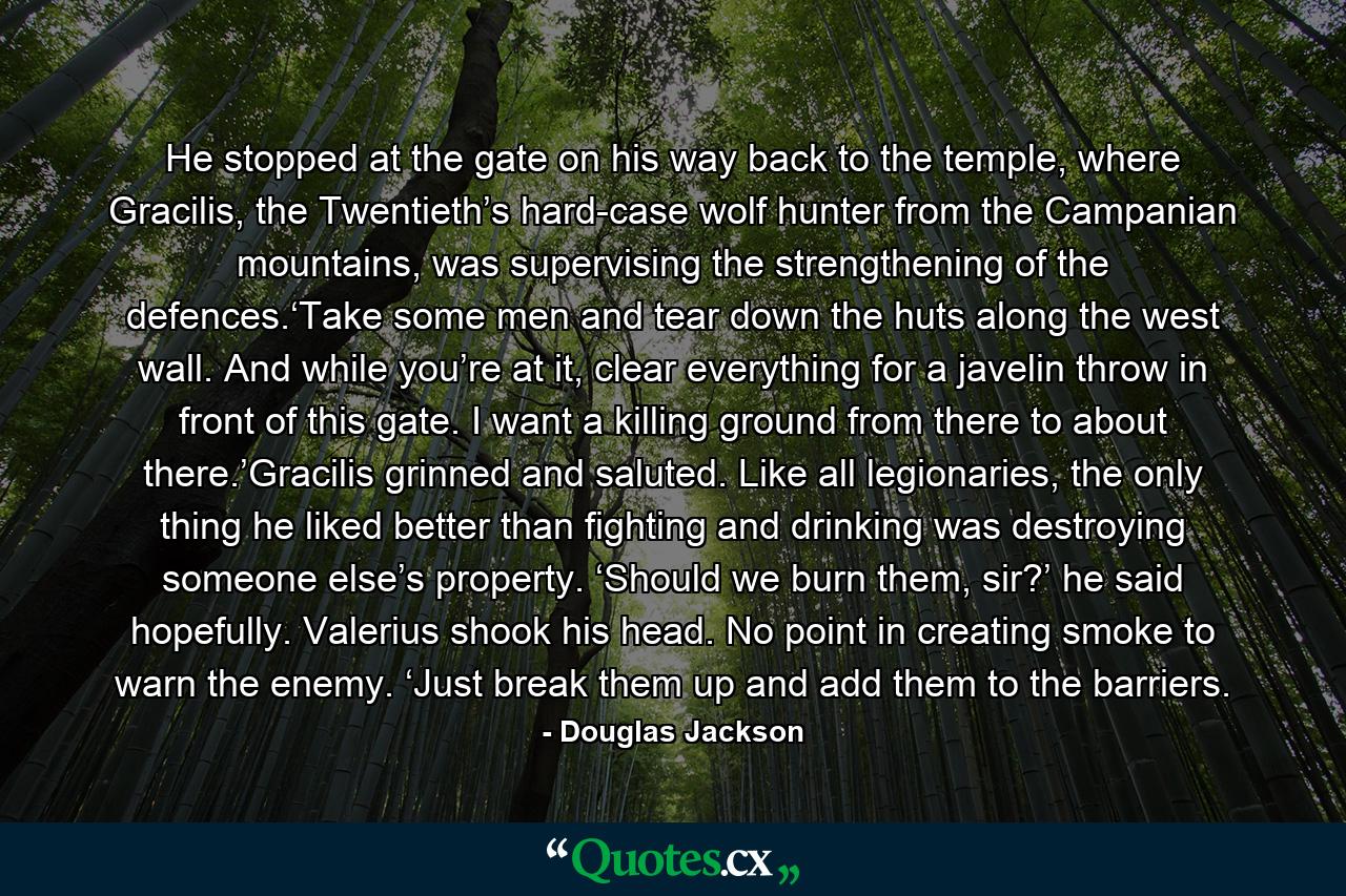 He stopped at the gate on his way back to the temple, where Gracilis, the Twentieth’s hard-case wolf hunter from the Campanian mountains, was supervising the strengthening of the defences.‘Take some men and tear down the huts along the west wall. And while you’re at it, clear everything for a javelin throw in front of this gate. I want a killing ground from there to about there.’Gracilis grinned and saluted. Like all legionaries, the only thing he liked better than fighting and drinking was destroying someone else’s property. ‘Should we burn them, sir?’ he said hopefully. Valerius shook his head. No point in creating smoke to warn the enemy. ‘Just break them up and add them to the barriers. - Quote by Douglas Jackson