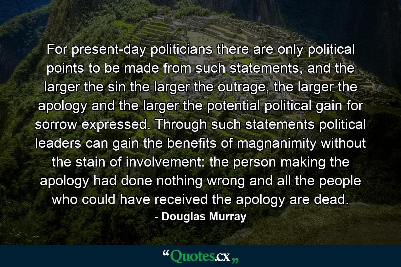 For present-day politicians there are only political points to be made from such statements, and the larger the sin the larger the outrage, the larger the apology and the larger the potential political gain for sorrow expressed. Through such statements political leaders can gain the benefits of magnanimity without the stain of involvement: the person making the apology had done nothing wrong and all the people who could have received the apology are dead. - Quote by Douglas Murray