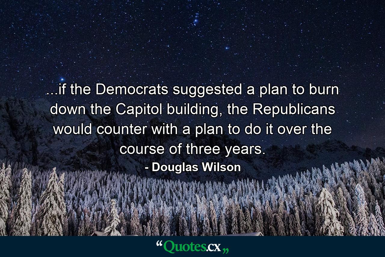 ...if the Democrats suggested a plan to burn down the Capitol building, the Republicans would counter with a plan to do it over the course of three years. - Quote by Douglas Wilson