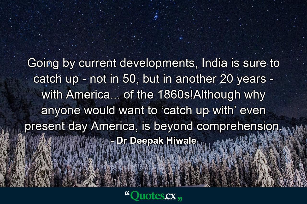 Going by current developments, India is sure to catch up - not in 50, but in another 20 years - with America... of the 1860s!Although why anyone would want to ‘catch up with’ even present day America, is beyond comprehension. - Quote by Dr Deepak Hiwale