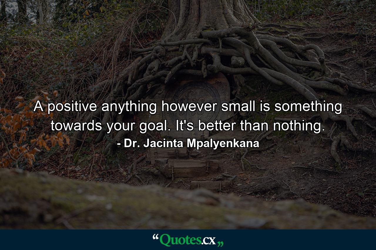 A positive anything however small is something towards your goal. It's better than nothing. - Quote by Dr. Jacinta Mpalyenkana