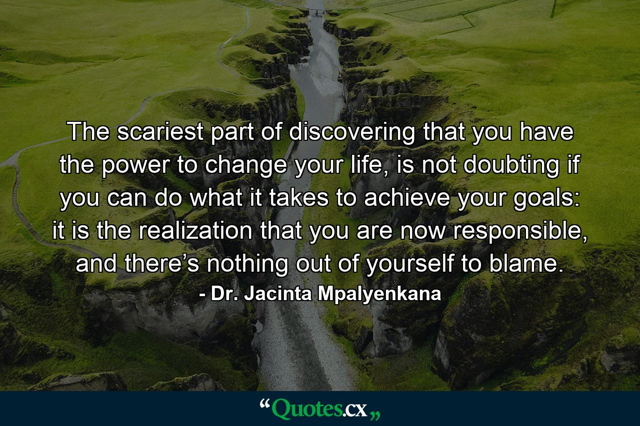 The scariest part of discovering that you have the power to change your life, is not doubting if you can do what it takes to achieve your goals: it is the realization that you are now responsible, and there’s nothing out of yourself to blame. - Quote by Dr. Jacinta Mpalyenkana