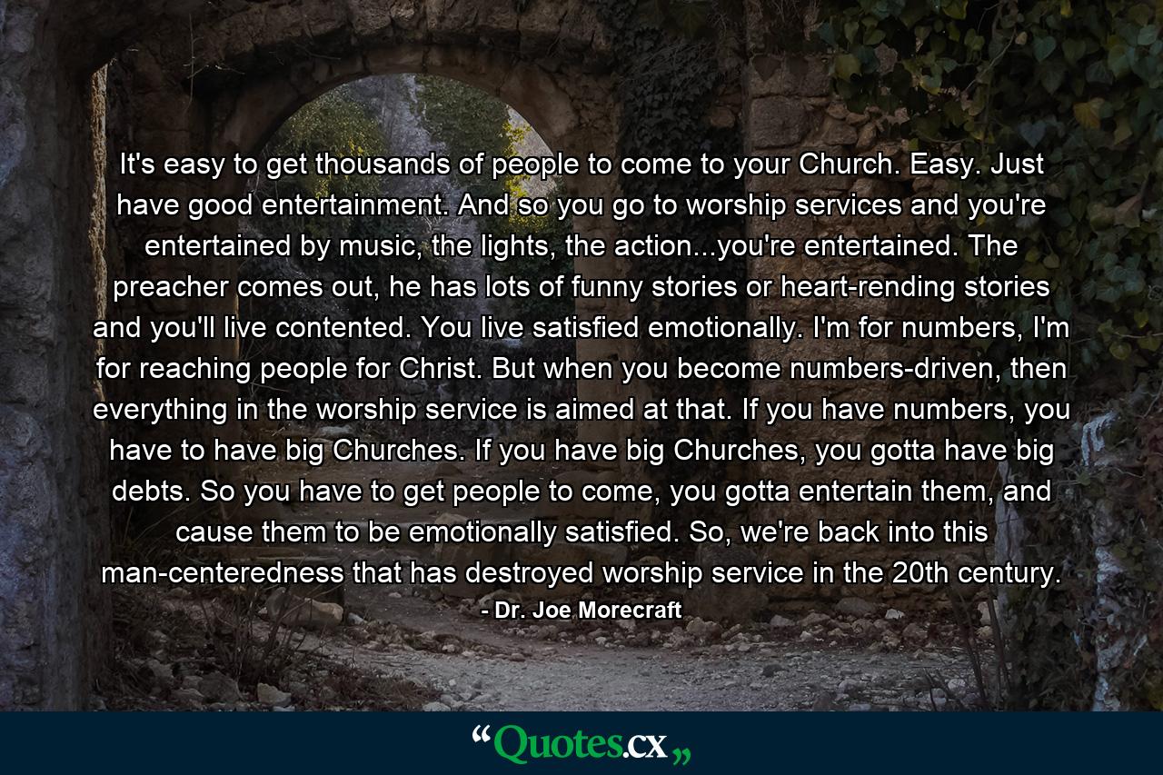 It's easy to get thousands of people to come to your Church. Easy. Just have good entertainment. And so you go to worship services and you're entertained by music, the lights, the action...you're entertained. The preacher comes out, he has lots of funny stories or heart-rending stories and you'll live contented. You live satisfied emotionally. I'm for numbers, I'm for reaching people for Christ. But when you become numbers-driven, then everything in the worship service is aimed at that. If you have numbers, you have to have big Churches. If you have big Churches, you gotta have big debts. So you have to get people to come, you gotta entertain them, and cause them to be emotionally satisfied. So, we're back into this man-centeredness that has destroyed worship service in the 20th century. - Quote by Dr. Joe Morecraft