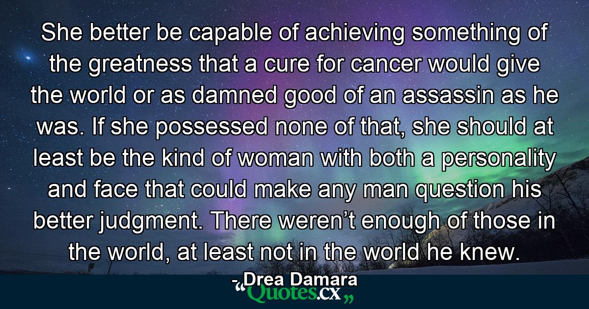 She better be capable of achieving something of the greatness that a cure for cancer would give the world or as damned good of an assassin as he was. If she possessed none of that, she should at least be the kind of woman with both a personality and face that could make any man question his better judgment. There weren’t enough of those in the world, at least not in the world he knew. - Quote by Drea Damara