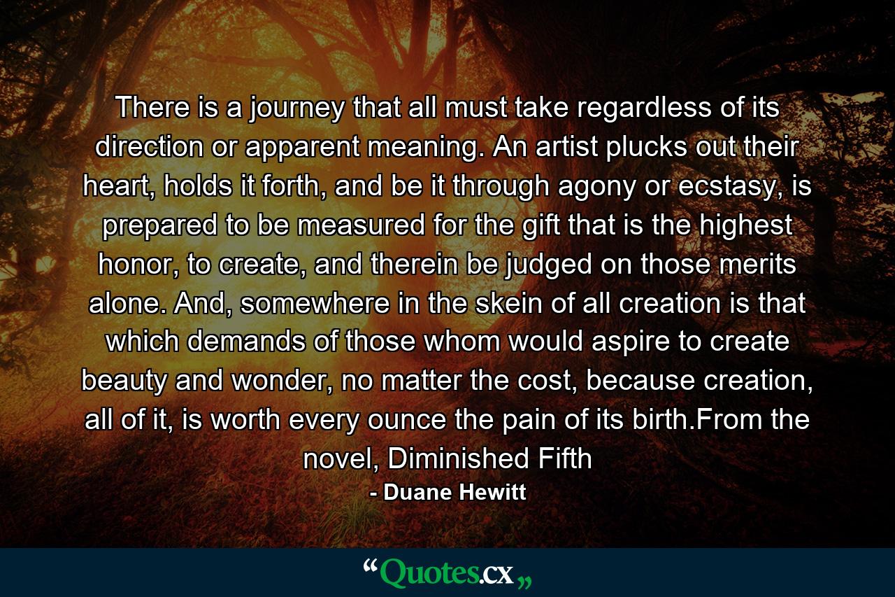 There is a journey that all must take regardless of its direction or apparent meaning. An artist plucks out their heart, holds it forth, and be it through agony or ecstasy, is prepared to be measured for the gift that is the highest honor, to create, and therein be judged on those merits alone. And, somewhere in the skein of all creation is that which demands of those whom would aspire to create beauty and wonder, no matter the cost, because creation, all of it, is worth every ounce the pain of its birth.From the novel, Diminished Fifth - Quote by Duane Hewitt