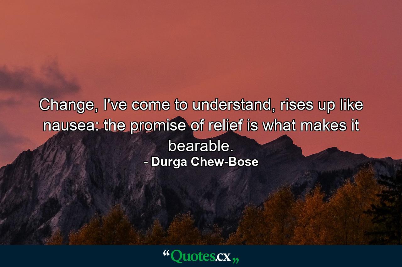 Change, I've come to understand, rises up like nausea: the promise of relief is what makes it bearable. - Quote by Durga Chew-Bose