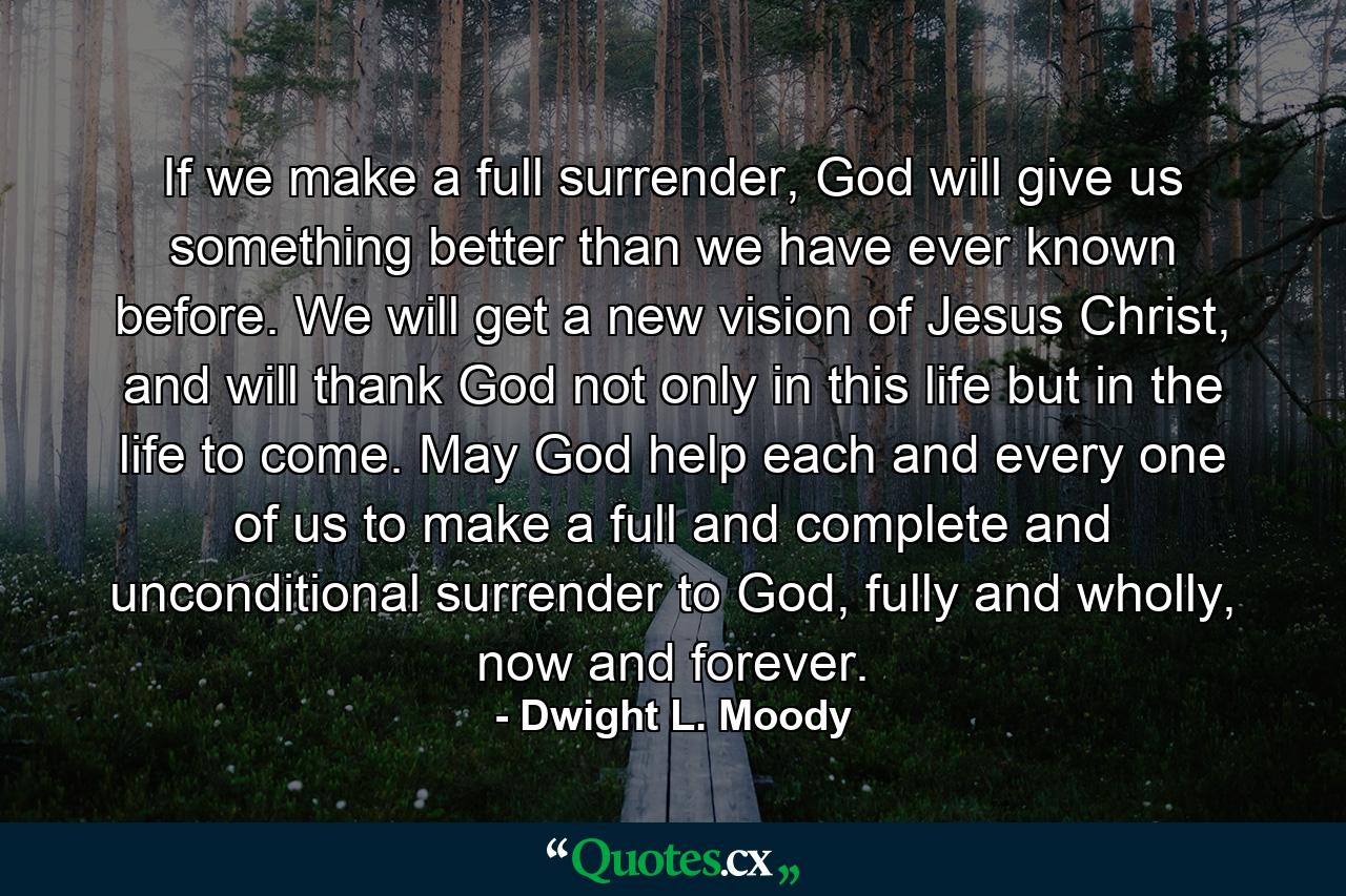 If we make a full surrender, God will give us something better than we have ever known before. We will get a new vision of Jesus Christ, and will thank God not only in this life but in the life to come. May God help each and every one of us to make a full and complete and unconditional surrender to God, fully and wholly, now and forever. - Quote by Dwight L. Moody