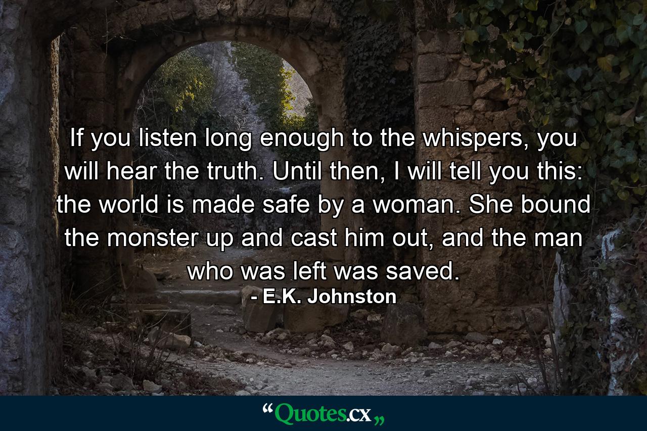 If you listen long enough to the whispers, you will hear the truth. Until then, I will tell you this: the world is made safe by a woman. She bound the monster up and cast him out, and the man who was left was saved. - Quote by E.K. Johnston