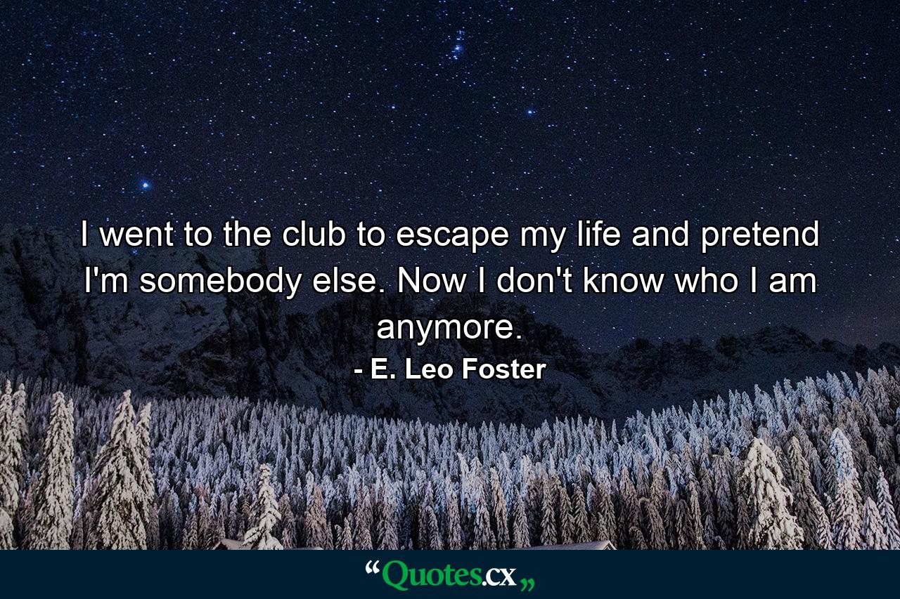 I went to the club to escape my life and pretend I'm somebody else. Now I don't know who I am anymore. - Quote by E. Leo Foster