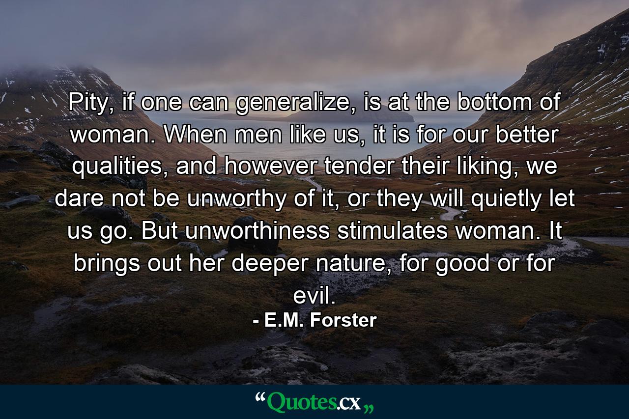 Pity, if one can generalize, is at the bottom of woman. When men like us, it is for our better qualities, and however tender their liking, we dare not be unworthy of it, or they will quietly let us go. But unworthiness stimulates woman. It brings out her deeper nature, for good or for evil. - Quote by E.M. Forster