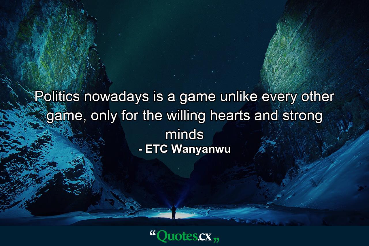 Politics nowadays is a game unlike every other game, only for the willing hearts and strong minds - Quote by ETC Wanyanwu