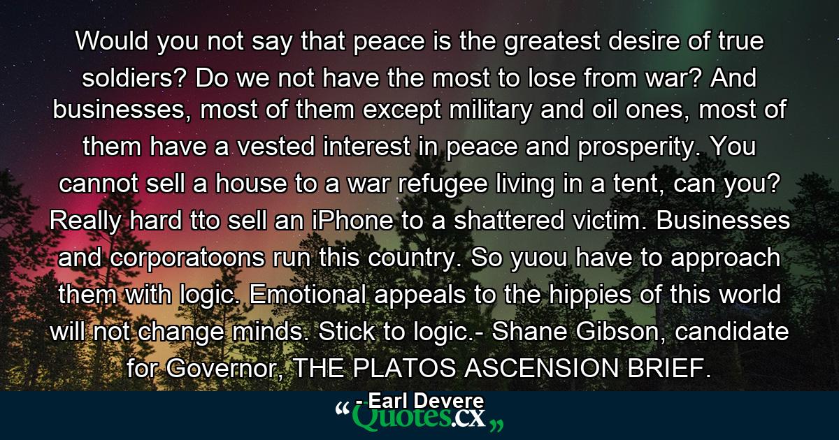 Would you not say that peace is the greatest desire of true soldiers? Do we not have the most to lose from war? And businesses, most of them except military and oil ones, most of them have a vested interest in peace and prosperity. You cannot sell a house to a war refugee living in a tent, can you? Really hard tto sell an iPhone to a shattered victim. Businesses and corporatoons run this country. So yuou have to approach them with logic. Emotional appeals to the hippies of this world will not change minds. Stick to logic.- Shane Gibson, candidate for Governor, THE PLATOS ASCENSION BRIEF. - Quote by Earl Devere