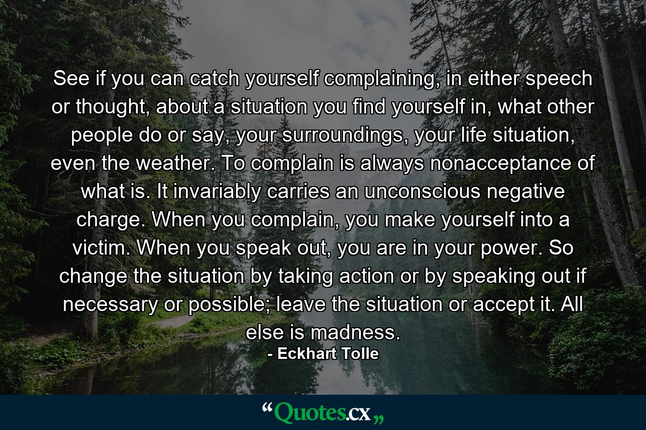 See if you can catch yourself complaining, in either speech or thought, about a situation you find yourself in, what other people do or say, your surroundings, your life situation, even the weather. To complain is always nonacceptance of what is. It invariably carries an unconscious negative charge. When you complain, you make yourself into a victim. When you speak out, you are in your power. So change the situation by taking action or by speaking out if necessary or possible; leave the situation or accept it. All else is madness. - Quote by Eckhart Tolle