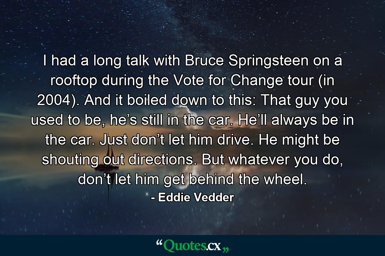 I had a long talk with Bruce Springsteen on a rooftop during the Vote for Change tour (in 2004). And it boiled down to this: That guy you used to be, he’s still in the car. He’ll always be in the car. Just don’t let him drive. He might be shouting out directions. But whatever you do, don’t let him get behind the wheel. - Quote by Eddie Vedder