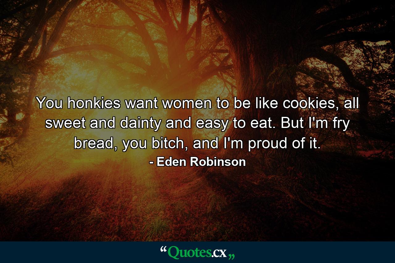 You honkies want women to be like cookies, all sweet and dainty and easy to eat. But I'm fry bread, you bitch, and I'm proud of it. - Quote by Eden Robinson