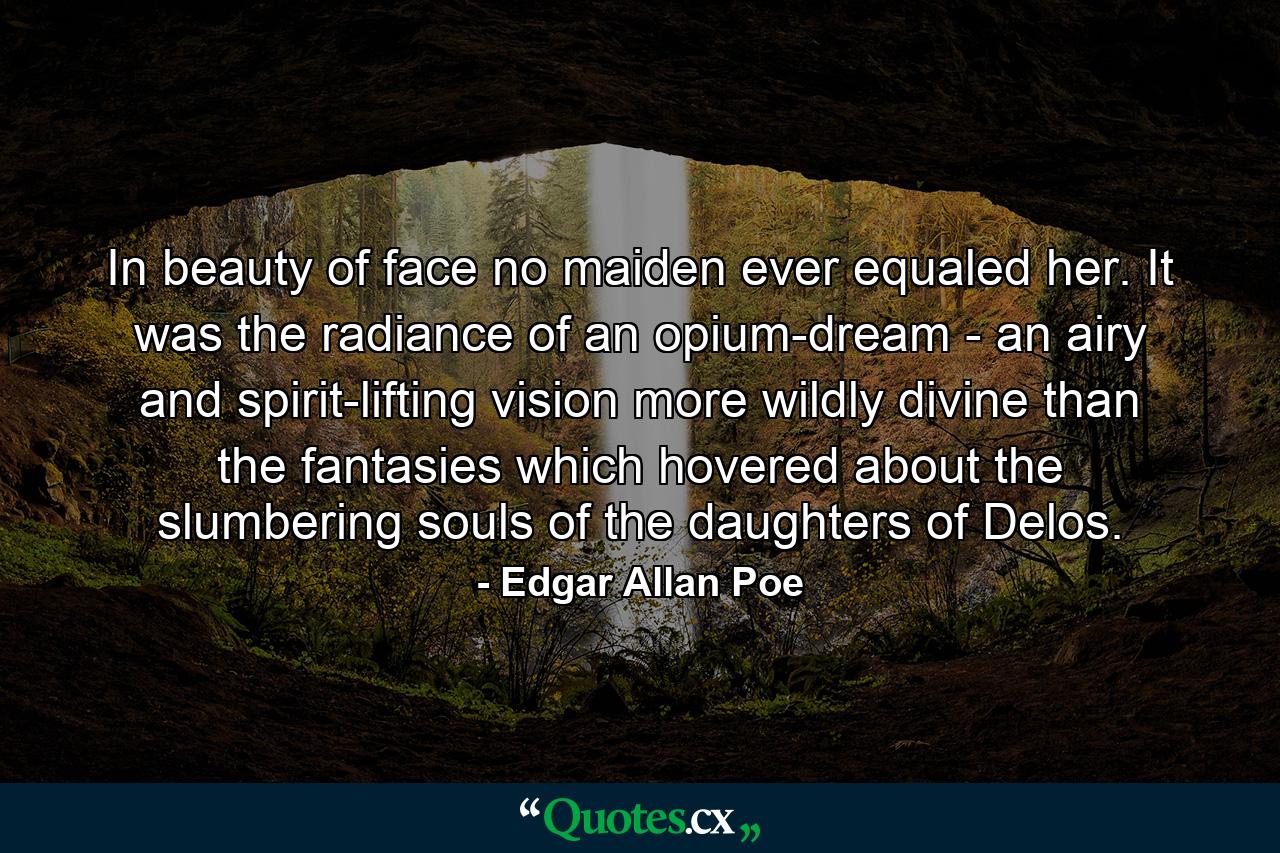 In beauty of face no maiden ever equaled her. It was the radiance of an opium-dream - an airy and spirit-lifting vision more wildly divine than the fantasies which hovered about the slumbering souls of the daughters of Delos. - Quote by Edgar Allan Poe