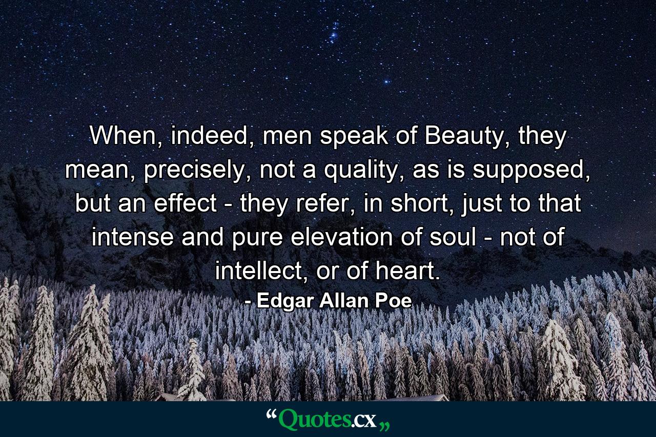 When, indeed, men speak of Beauty, they mean, precisely, not a quality, as is supposed, but an effect - they refer, in short, just to that intense and pure elevation of soul - not of intellect, or of heart. - Quote by Edgar Allan Poe