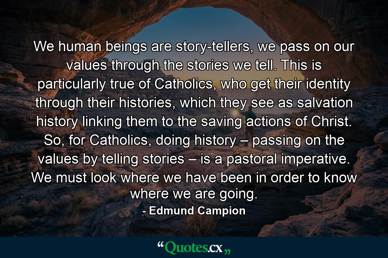 We human beings are story-tellers, we pass on our values through the stories we tell. This is particularly true of Catholics, who get their identity through their histories, which they see as salvation history linking them to the saving actions of Christ. So, for Catholics, doing history – passing on the values by telling stories – is a pastoral imperative. We must look where we have been in order to know where we are going. - Quote by Edmund Campion