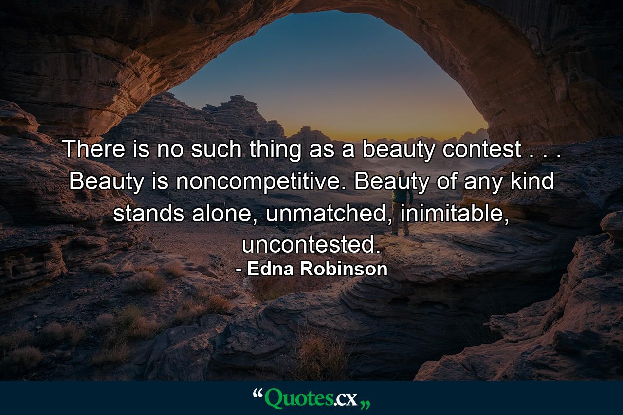 There is no such thing as a beauty contest . . . Beauty is noncompetitive. Beauty of any kind stands alone, unmatched, inimitable, uncontested. - Quote by Edna Robinson