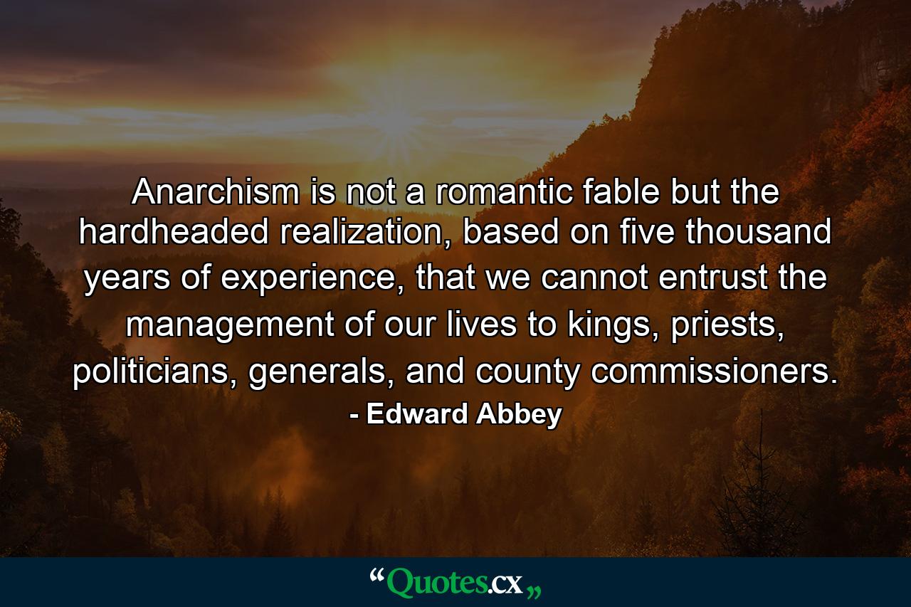 Anarchism is not a romantic fable but the hardheaded realization, based on five thousand years of experience, that we cannot entrust the management of our lives to kings, priests, politicians, generals, and county commissioners. - Quote by Edward Abbey