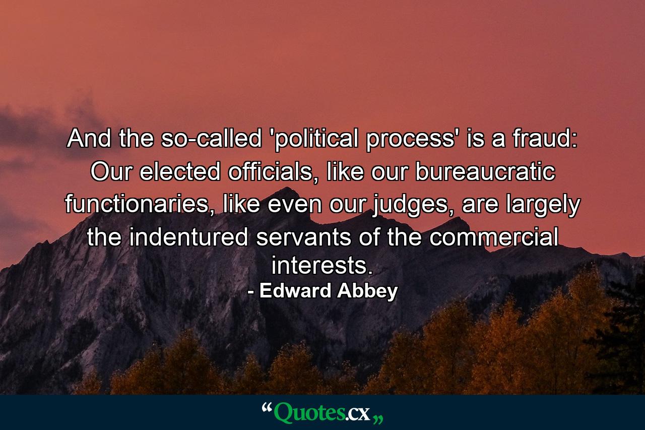 And the so-called 'political process' is a fraud: Our elected officials, like our bureaucratic functionaries, like even our judges, are largely the indentured servants of the commercial interests. - Quote by Edward Abbey