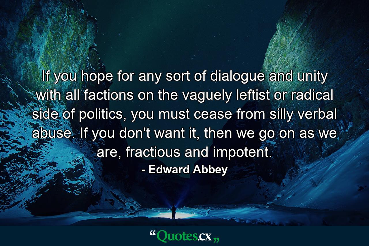 If you hope for any sort of dialogue and unity with all factions on the vaguely leftist or radical side of politics, you must cease from silly verbal abuse. If you don't want it, then we go on as we are, fractious and impotent. - Quote by Edward Abbey