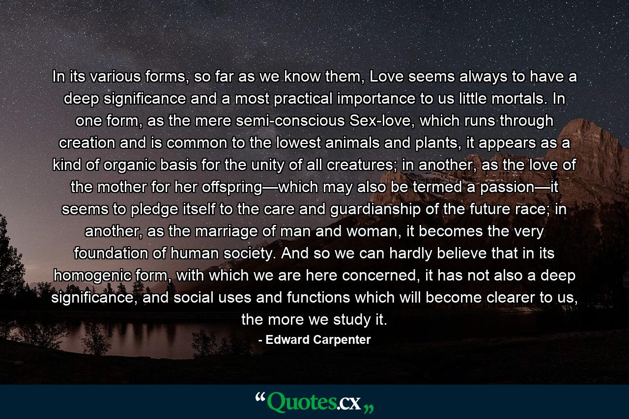 In its various forms, so far as we know them, Love seems always to have a deep significance and a most practical importance to us little mortals. In one form, as the mere semi-conscious Sex-love, which runs through creation and is common to the lowest animals and plants, it appears as a kind of organic basis for the unity of all creatures; in another, as the love of the mother for her offspring—which may also be termed a passion—it seems to pledge itself to the care and guardianship of the future race; in another, as the marriage of man and woman, it becomes the very foundation of human society. And so we can hardly believe that in its homogenic form, with which we are here concerned, it has not also a deep significance, and social uses and functions which will become clearer to us, the more we study it. - Quote by Edward Carpenter