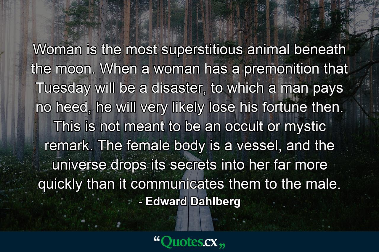 Woman is the most superstitious animal beneath the moon. When a woman has a premonition that Tuesday will be a disaster, to which a man pays no heed, he will very likely lose his fortune then. This is not meant to be an occult or mystic remark. The female body is a vessel, and the universe drops its secrets into her far more quickly than it communicates them to the male. - Quote by Edward Dahlberg