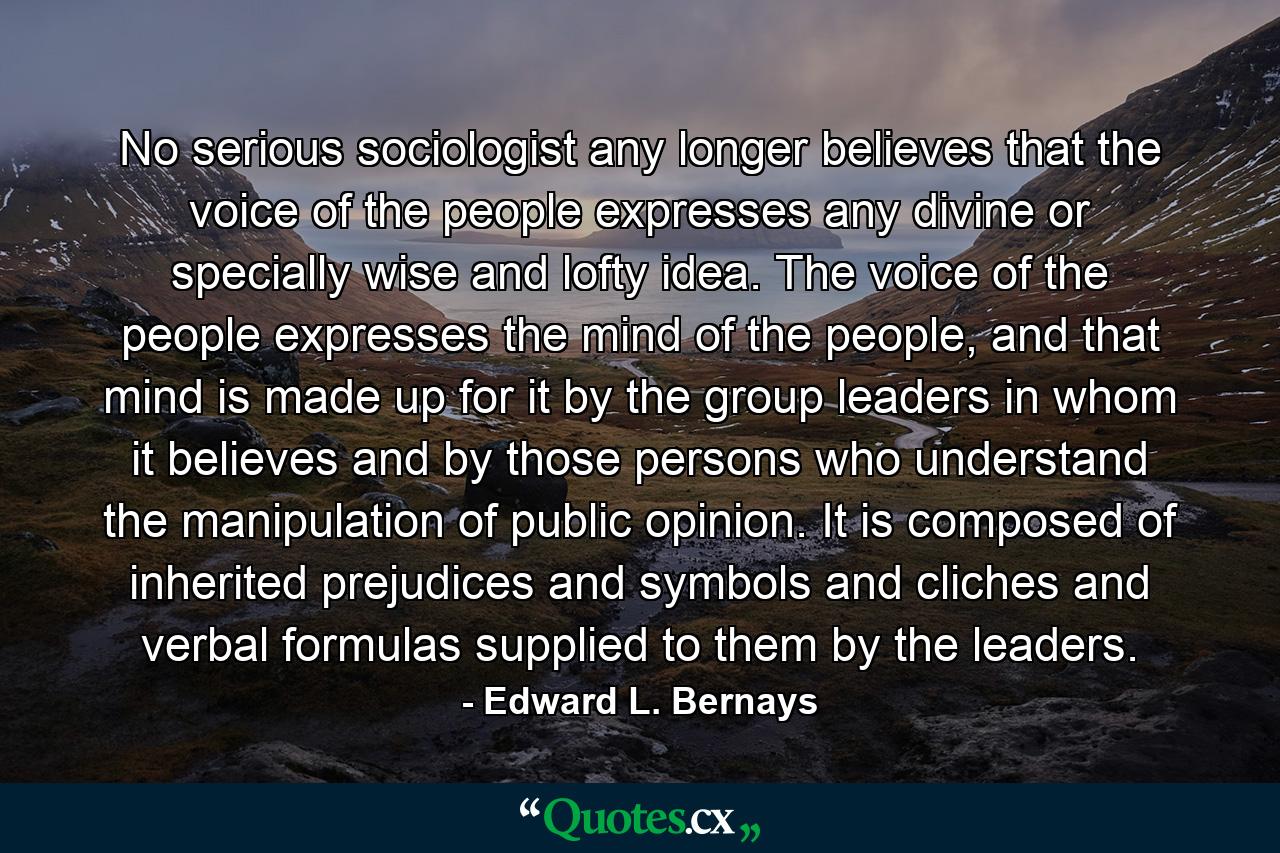 No serious sociologist any longer believes that the voice of the people expresses any divine or specially wise and lofty idea. The voice of the people expresses the mind of the people, and that mind is made up for it by the group leaders in whom it believes and by those persons who understand the manipulation of public opinion. It is composed of inherited prejudices and symbols and cliches and verbal formulas supplied to them by the leaders. - Quote by Edward L. Bernays