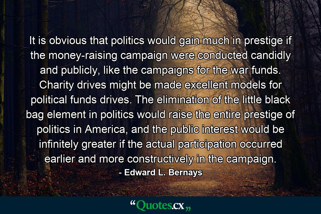 It is obvious that politics would gain much in prestige if the money-raising campaign were conducted candidly and publicly, like the campaigns for the war funds. Charity drives might be made excellent models for political funds drives. The elimination of the little black bag element in politics would raise the entire prestige of politics in America, and the public interest would be infinitely greater if the actual participation occurred earlier and more constructively in the campaign. - Quote by Edward L. Bernays