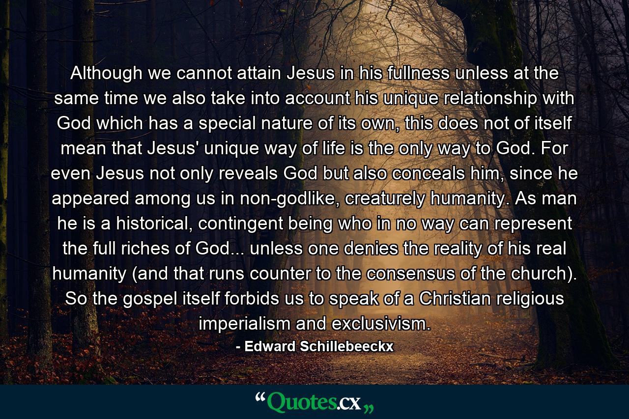 Although we cannot attain Jesus in his fullness unless at the same time we also take into account his unique relationship with God which has a special nature of its own, this does not of itself mean that Jesus' unique way of life is the only way to God. For even Jesus not only reveals God but also conceals him, since he appeared among us in non-godlike, creaturely humanity. As man he is a historical, contingent being who in no way can represent the full riches of God... unless one denies the reality of his real humanity (and that runs counter to the consensus of the church). So the gospel itself forbids us to speak of a Christian religious imperialism and exclusivism. - Quote by Edward Schillebeeckx