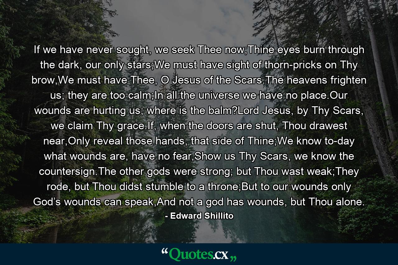 If we have never sought, we seek Thee now;Thine eyes burn through the dark, our only stars;We must have sight of thorn-pricks on Thy brow,We must have Thee, O Jesus of the Scars.The heavens frighten us; they are too calm;In all the universe we have no place.Our wounds are hurting us; where is the balm?Lord Jesus, by Thy Scars, we claim Thy grace.If, when the doors are shut, Thou drawest near,Only reveal those hands, that side of Thine;We know to-day what wounds are, have no fear,Show us Thy Scars, we know the countersign.The other gods were strong; but Thou wast weak;They rode, but Thou didst stumble to a throne;But to our wounds only God’s wounds can speak,And not a god has wounds, but Thou alone. - Quote by Edward Shillito