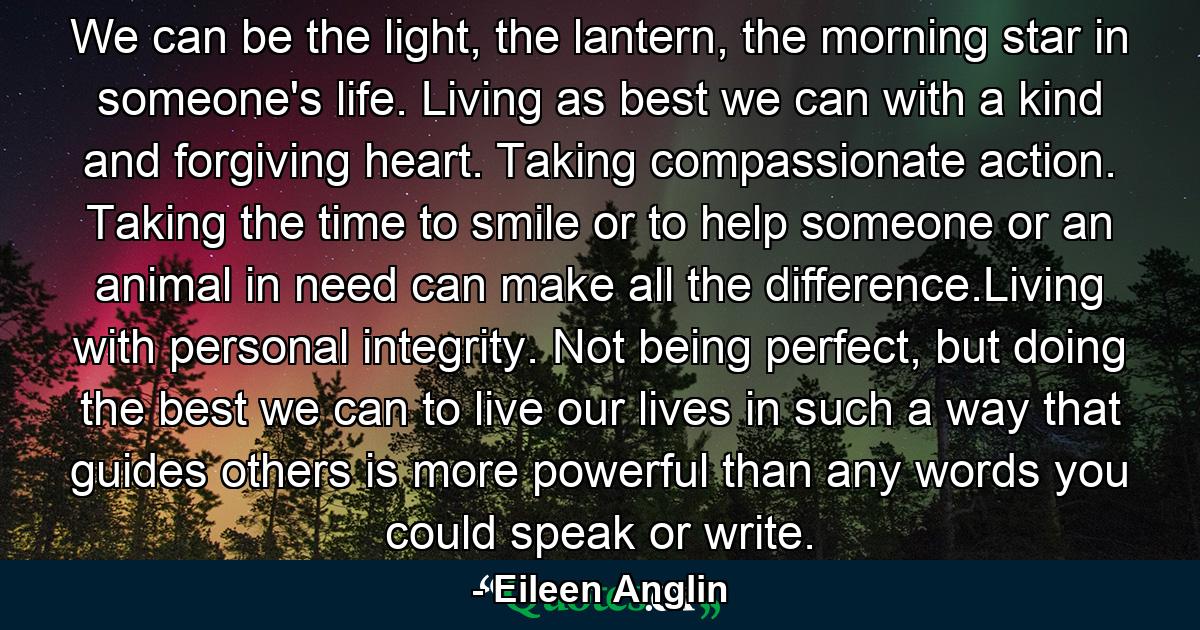 We can be the light, the lantern, the morning star in someone's life. Living as best we can with a kind and forgiving heart. Taking compassionate action. Taking the time to smile or to help someone or an animal in need can make all the difference.Living with personal integrity. Not being perfect, but doing the best we can to live our lives in such a way that guides others is more powerful than any words you could speak or write. - Quote by Eileen Anglin