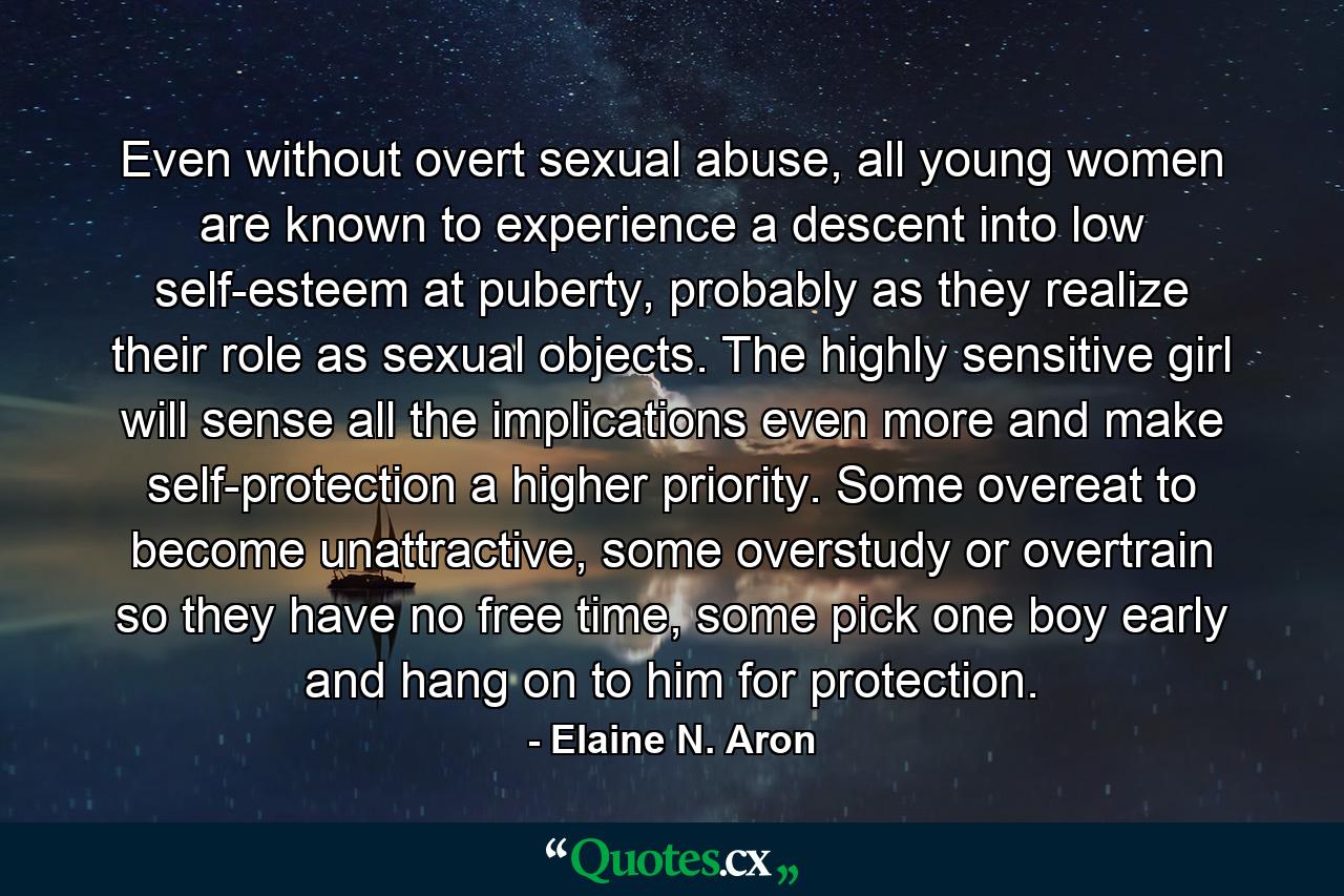 Even without overt sexual abuse, all young women are known to experience a descent into low self-esteem at puberty, probably as they realize their role as sexual objects. The highly sensitive girl will sense all the implications even more and make self-protection a higher priority. Some overeat to become unattractive, some overstudy or overtrain so they have no free time, some pick one boy early and hang on to him for protection. - Quote by Elaine N. Aron