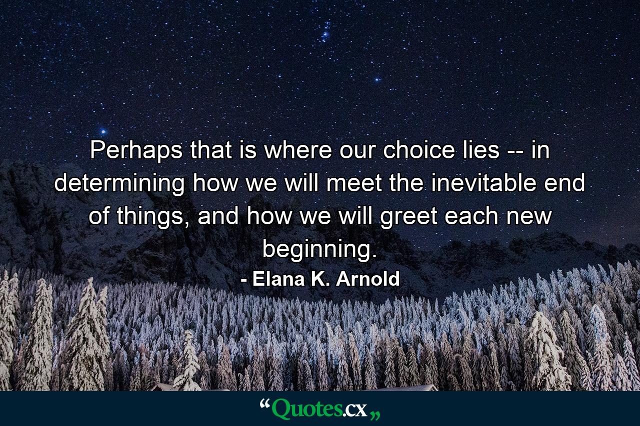 Perhaps that is where our choice lies -- in determining how we will meet the inevitable end of things, and how we will greet each new beginning. - Quote by Elana K. Arnold